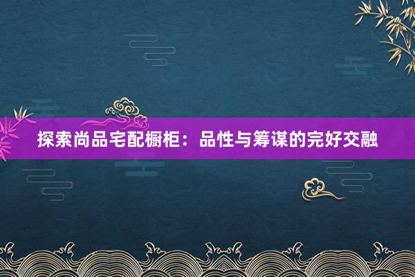 探索尚品宅配橱柜：品性与筹谋的完好交融